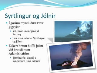 Syrtlingur og JólnirÍ gosinu mynduðust tvær gígeyjar sitt  hvorum megin við Surtsey þær voru nefndar Syrtlingur og JólnirEkkert hraun hlífði þeim við brotsjónum Atlandshafsins þær hurfu í djúpið á skömmum tíma liðnum
