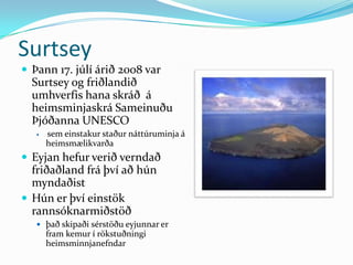 SurtseyÞann 17. júlí árið 2008 var Surtsey og friðlandið umhverfis hana skráð  á heimsminjaskrá Sameinuðu Þjóðanna UNESCOsem einstakur staður náttúruminja á heimsmælikvarðaEyjan hefur verið verndað friðaðland frá því að hún myndaðist Hún er því einstök rannsóknarmiðstöð það skipaði sérstöðu eyjunnar er  fram kemur í rökstuðningiheimsminnjanefndar 