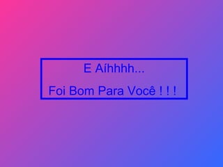 E Aíhhhh... Foi Bom Para Você ! ! !   