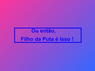 Ou então,  Filho da Puta é Isso !  