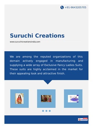 +91-9643205705
Suruchi Creations
www.suruchicreationsindia.com
We are among the reputed organizations of this
domain actively engaged in manufacturing and
supplying a wide array of Exclusive Fancy Ladies Suits.
These suits are highly acclaimed in the market for
their appealing look and attractive finish.
 