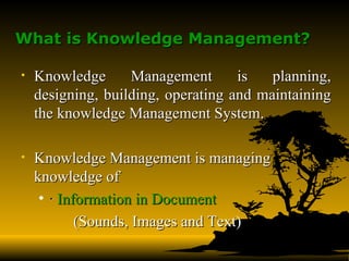 What is Knowledge Management?   Knowledge Management is planning, designing, building, operating and maintaining the knowledge Management System.   Knowledge Management is managing knowledge of  ·  Information in Document   (Sounds, Images and Text) 