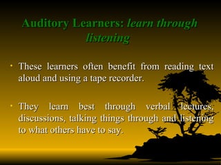 Auditory Learners:  learn through listening   These learners often benefit from reading text aloud and using a tape recorder. They learn best through verbal lectures, discussions, talking things through and listening to what others have to say.  