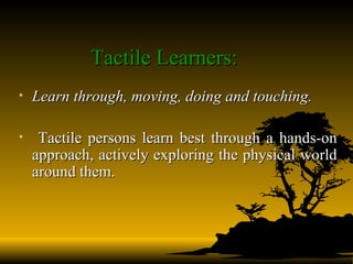 Tactile Learners: Learn through, moving, doing and touching.  Tactile persons learn best through a hands-on approach, actively exploring the physical world around them.   