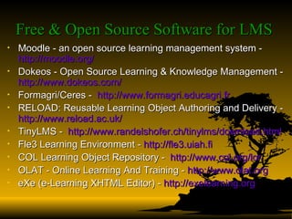 Free & Open Source Software for LMS   Moodle - an open source learning management system -  http:// moodle.org / Dokeos - Open Source Learning & Knowledge Management -  http:// www.dokeos.com / Formagri/Ceres -  http:// www.formagri.educagri.fr RELOAD: Reusable Learning Object Authoring and Delivery -  http:// www.reload.ac.uk / TinyLMS -  http:// www.randelshofer.ch/tinylms/download.html Fle3 Learning Environment -  http://fle3.uiah.fi COL Learning Object Repository -  http://www.col.org/lor OLAT - Online Learning And Training -  http:// www.olat.org eXe (e-Learning XHTML Editor) -  http:// exelearning.org 