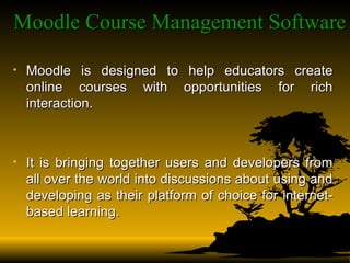 Moodle Course Management Software   Moodle is designed to help educators create online courses with opportunities for rich interaction.  It is bringing together users and developers from all over the world into discussions about using and developing as their platform of choice for internet-based learning. 