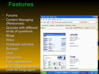 Features Forums Content Managing (Resources) Quizzes with different kinds of questions. Blogs Wikis Database activities Surveys Chat Glossaries Peer assessment Multi-language support (over 60 languages)  