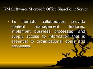 KM Software- Microsoft Office SharePoint Server   To facilitate collaboration, provide content management features, implement business processes, and supply access to information that is essential to organizational goals and processes.  