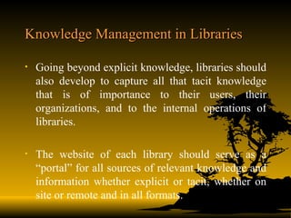 Knowledge Management in Libraries Going beyond explicit knowledge, libraries should also develop to capture all that tacit knowledge that is of importance to their users, their organizations, and to the internal operations of libraries. The website of each library should serve as a “portal” for all sources of relevant knowledge and information whether explicit or tacit, whether on site or remote and in all formats. 