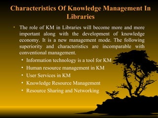 Characteristics Of Knowledge Management In Libraries The role of KM in Libraries will become more and more important along with the development of knowledge economy. It is a new management mode. The following superiority and characteristics are incomparable with conventional management. Information technology is a tool for KM Human resource management in KM User Services in KM Knowledge Resource Management Resource Sharing and Networking 