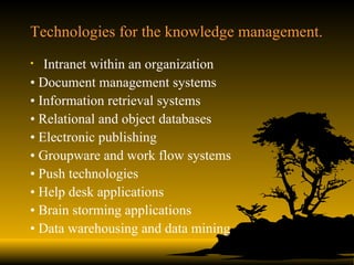 Technologies for the knowledge management. Intranet within an organization •  Document management systems •  Information retrieval systems •  Relational and object databases •  Electronic publishing •  Groupware and work flow systems •  Push technologies •  Help desk applications •  Brain storming applications •  Data warehousing and data mining 