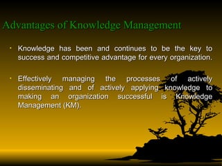 Advantages of Knowledge Management   Knowledge has been and continues to be the key to success and competitive advantage for every organization.  Effectively managing the processes of actively disseminating and of actively applying knowledge to making an organization successful is Knowledge Management (KM).  