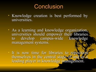 Conclusion Knowledge creation is best performed by universities.  As a learning and knowledge organization, universities should empower their libraries to develop campus-wide knowledge management systems.  It is now time for libraries to reposition themselves in the central stage of and as a leading player in knowledge management. 