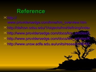 Reference http:// www.providersedge.com/kma/km_overview.htm http://defcon.sdsu.edu/1/objects/km/defining/index.htm#qgAn http://www.providersedge.com/docs/km_articles/Critical_Success_Factors_of_KM.pdf http://www.providersedge.com/docs/km_articles/KM_-_The_Road_Ahead_for_Success.pdf http://www.unsw.adfa.edu.au/units/research/BAM2005%202.pdf   