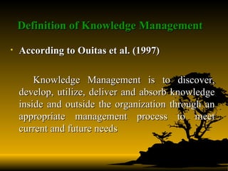 Definition of Knowledge Management   According to Ouitas et al. (1997) Knowledge Management is to discover, develop, utilize, deliver and absorb knowledge inside and outside the organization through an appropriate management process to meet current and future needs 