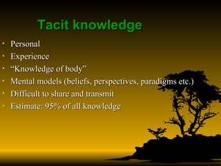 Tacit knowledge  Personal Experience “ Knowledge of body” Mental models (beliefs, perspectives, paradigms etc.) Difficult to share and transmit Estimate: 95% of all knowledge   