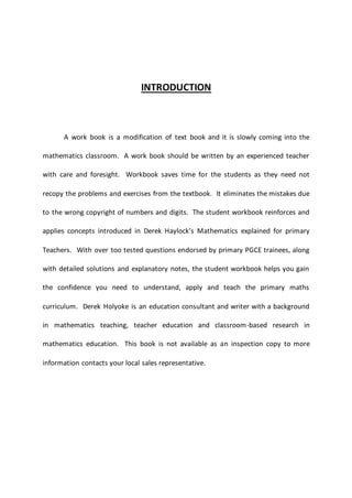 INTRODUCTION
A work book is a modification of text book and it is slowly coming into the
mathematics classroom. A work book should be written by an experienced teacher
with care and foresight. Workbook saves time for the students as they need not
recopy the problems and exercises from the textbook. It eliminates the mistakes due
to the wrong copyright of numbers and digits. The student workbook reinforces and
applies concepts introduced in Derek Haylock’s Mathematics explained for primary
Teachers. With over too tested questions endorsed by primary PGCE trainees, along
with detailed solutions and explanatory notes, the student workbook helps you gain
the confidence you need to understand, apply and teach the primary maths
curriculum. Derek Holyoke is an education consultant and writer with a background
in mathematics teaching, teacher education and classroom-based research in
mathematics education. This book is not available as an inspection copy to more
information contacts your local sales representative.
 