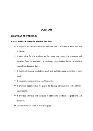 CONTENT
FUNCTIONS OF WORKBOOK
A good workbook serves the following functions,
 It suggests appropriate activities and exercises in addition to what the rest
book does.
 It saves time for the students as they need not recopy the problems and
exercises from the textbook. It eliminates the mistakes due to the working
copy of numbers and digits.
 It facilities informing in students work and facilitates easy correction of their
work.
 It serves as a supplementary teaching device.
 It provides 0pportunities for pupils to develop computation and problems-
solving skills.
 It provides activities and exercises in addition to the textbook problems and
exercises.
 Slow learners can learn at their own pace
 