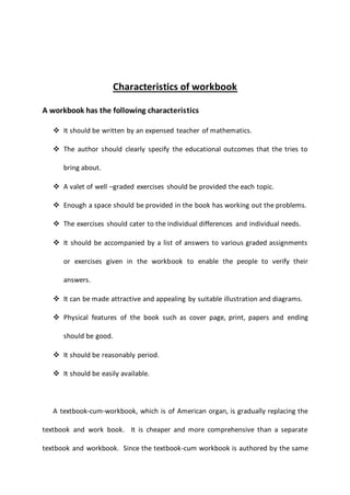 Characteristics of workbook
A workbook has the following characteristics
 It should be written by an expensed teacher of mathematics.
 The author should clearly specify the educational outcomes that the tries to
bring about.
 A valet of well –graded exercises should be provided the each topic.
 Enough a space should be provided in the book has working out the problems.
 The exercises should cater to the individual differences and individual needs.
 It should be accompanied by a list of answers to various graded assignments
or exercises given in the workbook to enable the people to verify their
answers.
 It can be made attractive and appealing by suitable illustration and diagrams.
 Physical features of the book such as cover page, print, papers and ending
should be good.
 It should be reasonably period.
 It should be easily available.
A textbook-cum-workbook, which is of American organ, is gradually replacing the
textbook and work book. It is cheaper and more comprehensive than a separate
textbook and workbook. Since the textbook-cum workbook is authored by the same
 