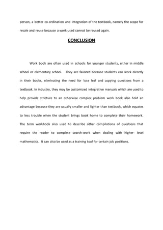 person, a better co-ordination and integration of the textbook, namely the scope for
resale and reuse because a work used cannot be reused again.
CONCLUSION
Work book are often used in schools for younger students, either in middle
school or elementary school. They are favored because students can work directly
in their books, eliminating the need for lose leaf and copying questions from a
textbook. In industry, they may be customized integrative manuals which are used to
help provide stricture to an otherwise complex problem work book also hold an
advantage because they are usually smaller and lighter than textbook, which equates
to less trouble when the student brings book home to complete their homework.
The term workbook also used to describe other compilations of questions that
require the reader to complete search-work when dealing with higher- level
mathematics. It can also be used as a training tool for certain job positions.
 