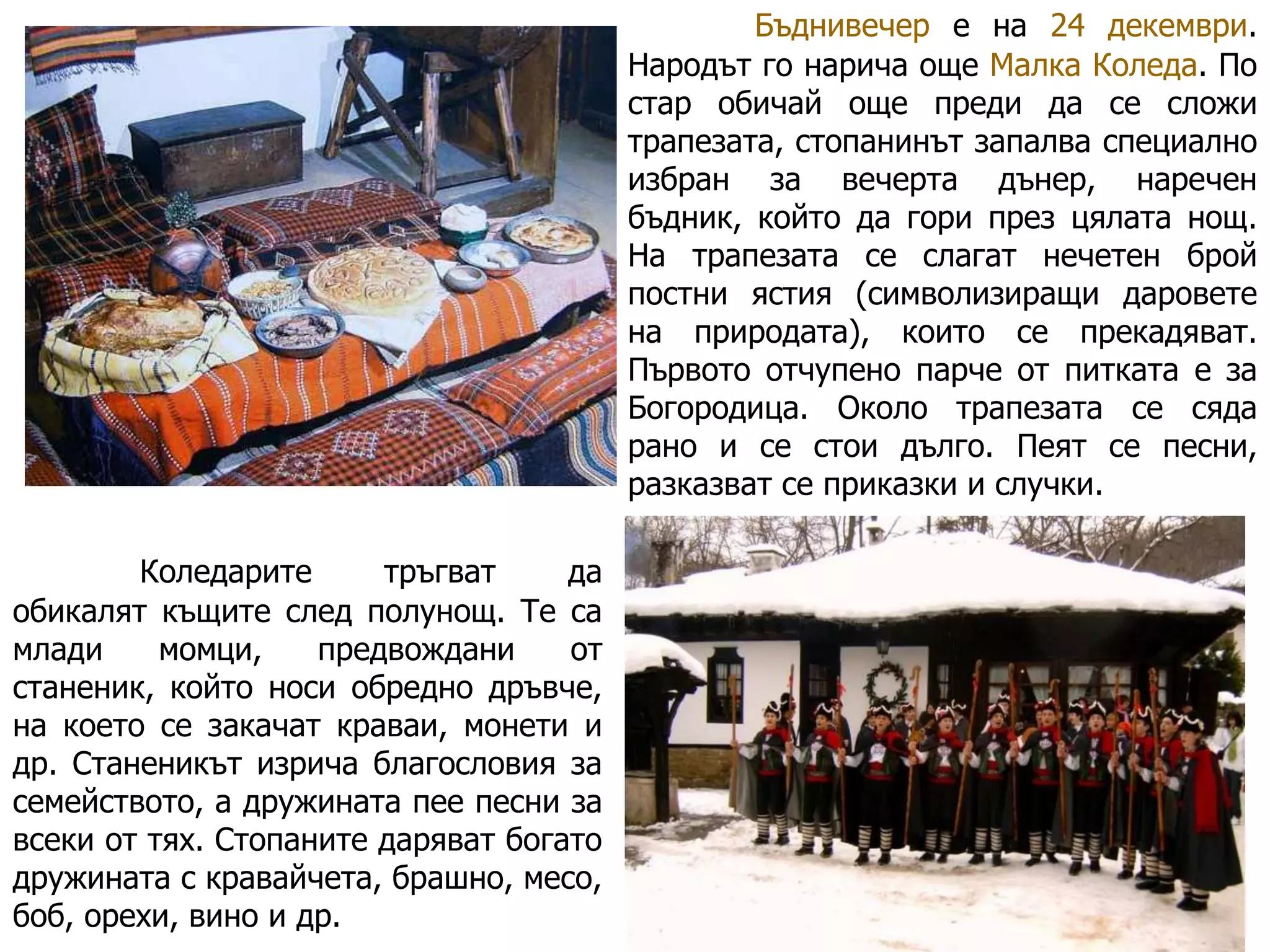 Бъднивечер е на 24 декември.
Народът го нарича още Малка Коледа. По
стар обичай още преди да се сложи
трапезата, стопанинът запалва специално
избран за вечерта дънер, наречен
бъдник, който да гори през цялата нощ.
На трапезата се слагат нечетен брой
постни ястия (символизиращи даровете
на природата), които се прекадяват.
Първото отчупено парче от питката е за
Богородица. Около трапезата се сяда
рано и се стои дълго. Пеят се песни,
разказват се приказки и случки.
Коледарите
тръгват
да
обикалят къщите след полунощ. Те са
млади
момци,
предвождани
от
станеник, който носи обредно дръвче,
на което се закачат краваи, монети и
др. Станеникът изрича благословия за
семейството, а дружината пее песни за
всеки от тях. Стопаните даряват богато
дружината с кравайчета, брашно, месо,
боб, орехи, вино и др.

 