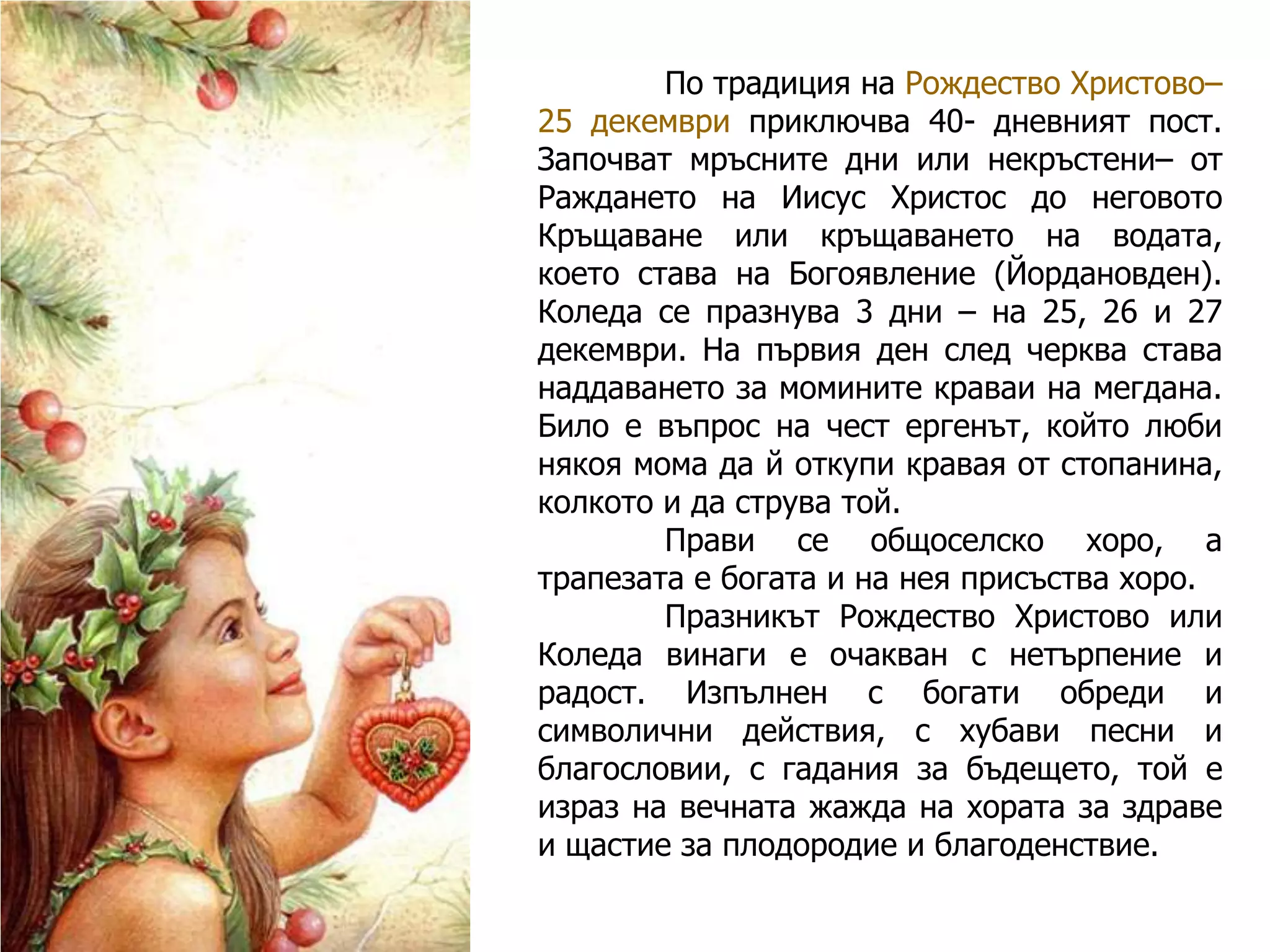 По традиция на Рождество Христово–
25 декември приключва 40- дневният пост.
Започват мръсните дни или некръстени– от
Раждането на Иисус Христос до неговото
Кръщаване или кръщаването на водата,
което става на Богоявление (Йордановден).
Коледа се празнува 3 дни – на 25, 26 и 27
декември. На първия ден след черква става
наддаването за момините краваи на мегдана.
Било е въпрос на чест ергенът, който люби
някоя мома да й откупи кравая от стопанина,
колкото и да струва той.
Прави се общоселско хоро, а
трапезата е богата и на нея присъства хоро.
Празникът Рождество Христово или
Коледа винаги е очакван с нетърпение и
радост. Изпълнен с богати обреди и
символични действия, с хубави песни и
благословии, с гадания за бъдещето, той е
израз на вечната жажда на хората за здраве
и щастие за плодородие и благоденствие.

 