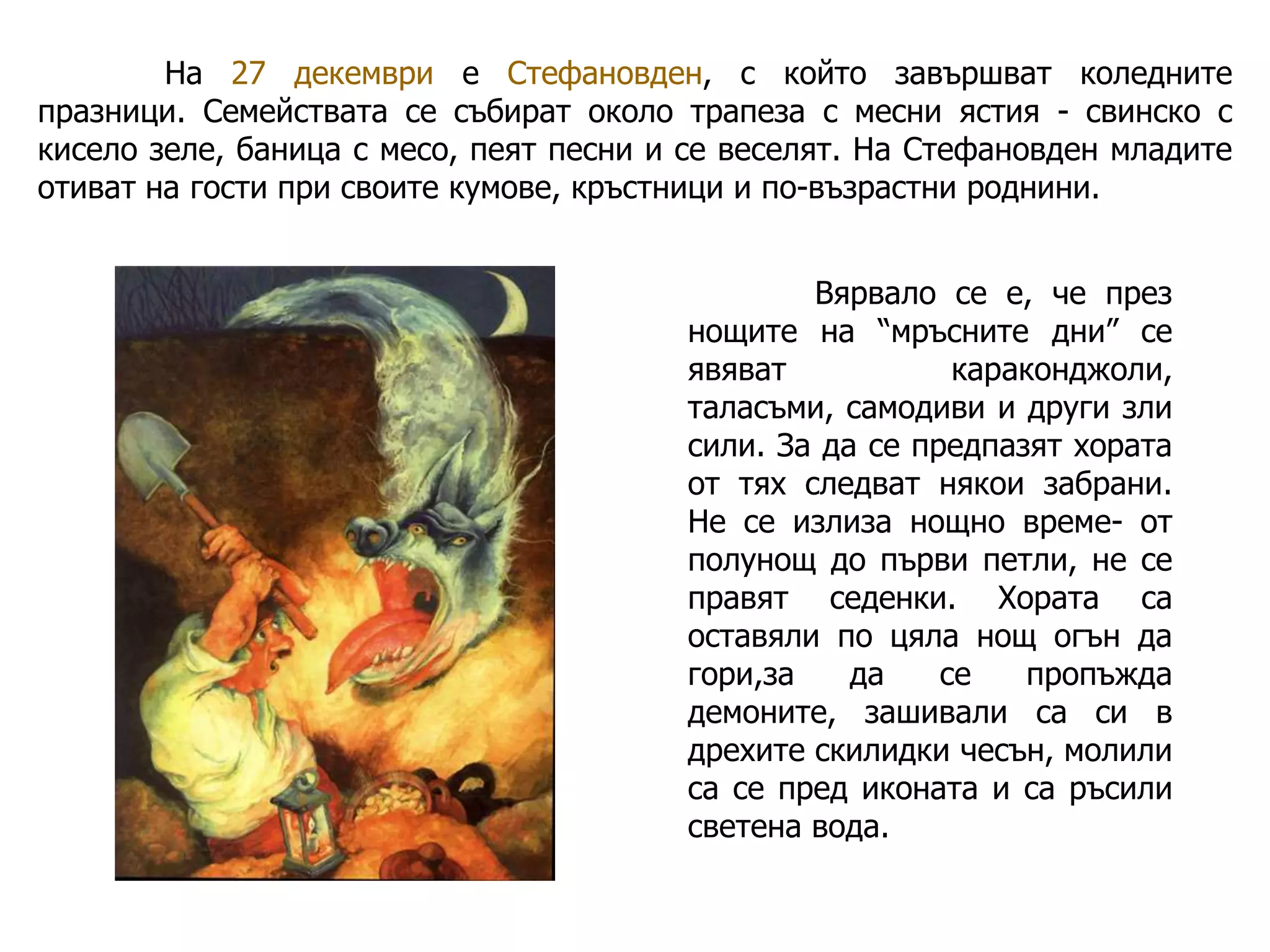 На 27 декември е Стефановден, с който завършват коледните
празници. Семействата се събират около трапеза с месни ястия - свинско с
кисело зеле, баница с месо, пеят песни и се веселят. На Стефановден младите
отиват на гости при своите кумове, кръстници и по-възрастни роднини.
Вярвало се е, че през
нощите на “мръсните дни” се
явяват
караконджоли,
таласъми, самодиви и други зли
сили. За да се предпазят хората
от тях следват някои забрани.
Не се излиза нощно време- от
полунощ до първи петли, не се
правят седенки. Хората са
оставяли по цяла нощ огън да
гори,за
да
се
пропъжда
демоните, зашивали са си в
дрехите скилидки чесън, молили
са се пред иконата и са ръсили
светена вода.

 