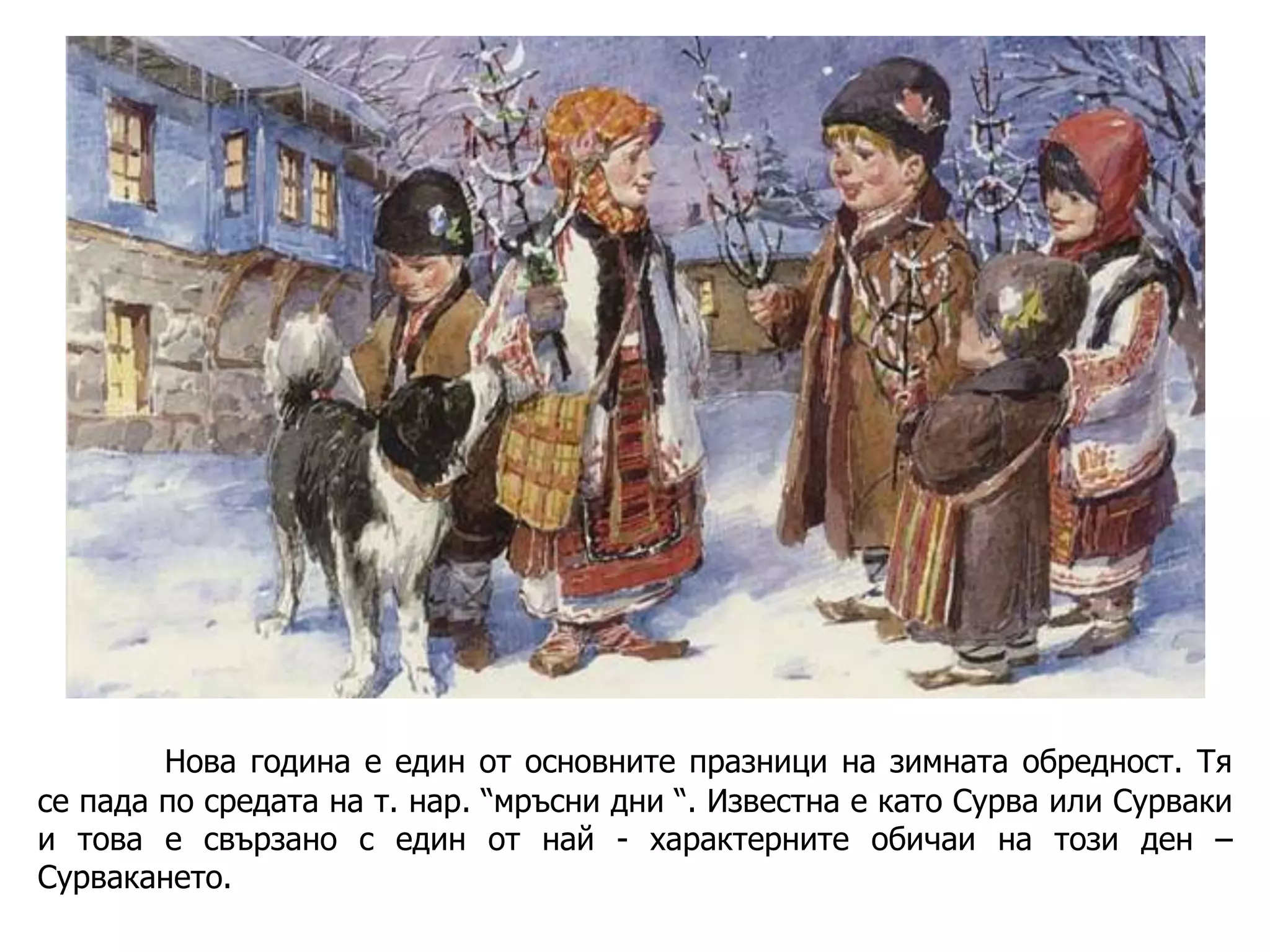 Нова година е един от основните празници на зимната обредност. Тя
се пада по средата на т. нар. “мръсни дни “. Известна е като Сурва или Сурваки
и това е свързано с един от най - характерните обичаи на този ден –
Сурвакането.

 
