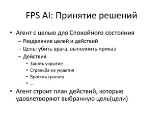 FPS AI: Принятие решений
• Агент с целью для Спокойного состояния
  – Разделение целей и действий
  – Цель: убить врага, выполнить приказ
  – Действия
     •   Занять укрытие
     •   Стрельба из укрытия
     •   Бросить гранату
     •   …
• Агент строит план действий, которые
  удовлетворяют выбранную цель(цели)
 