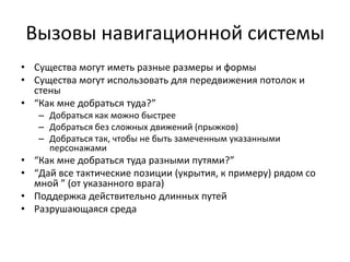 Вызовы навигационной системы
• Существа могут иметь разные размеры и формы
• Существа могут использовать для передвижения потолок и
  стены
• “Как мне добраться туда?”
   – Добраться как можно быстрее
   – Добраться без сложных движений (прыжков)
   – Добраться так, чтобы не быть замеченным указанными
     персонажами
• “Как мне добраться туда разными путями?”
• “Дай все тактические позиции (укрытия, к примеру) рядом со
  мной ” (от указанного врага)
• Поддержка действительно длинных путей
• Разрушающаяся среда
 