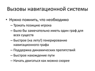 Вызовы навигационной системы
• Нужно помнить, что необходимо
  – Трэкать позицию игрока
  – Было бы замечательно иметь один граф для
    всех существ
  – Быстрое (на лету!) генерирование
    навигационного графа
  – Поддержка динамических препятствий
  – Быстрое нахождение пути
  – Начать двигаться как можно скорее
 