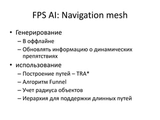 FPS AI: Navigation mesh
• Генерирование
  – В оффлайне
  – Обновлять информацию о динамических
    препятствиях
• использование
  – Построение путей – TRA*
  – Алгоритм Funnel
  – Учет радиуса объектов
  – Иерархия для поддержки длинных путей
 