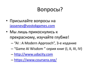 Вопросы?
• Присылайте вопросы на
 iassenev@vostokgames.com
• Мы лишь прикоснулись к прекрасному,
  изучайте глубже!
  – “AI : A Modern Approach”, 3-е издание
  – “Game AI Wisdom ” серия книг (I, II, III, IV)
  – http://www.udacity.com
  – https://www.coursera.org/
 
