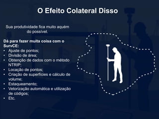 Sua produtividade fica muito aquém
do possível.
Dá para fazer muita coisa com o
SurvCE:
• Ajuste de pontos;
• Divisão de área;
• Obtenção de dados com o método
NTRIP;
• Locação de pontos;
• Criação de superfícies e cálculo de
volume;
• Estaqueamento;
• Vetorização automática e utilização
de códigos;
• Etc.
O Efeito Colateral Disso
 