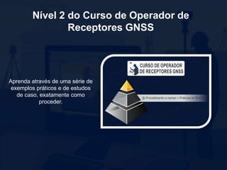 Aprenda através de uma série de
exemplos práticos e de estudos
de caso, exatamente como
proceder.
Nível 2 do Curso de Operador de
Receptores GNSS
 
