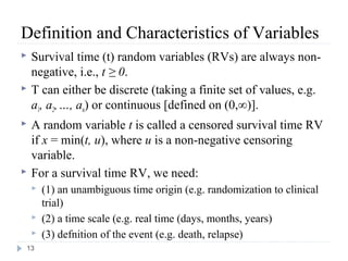 Definition and Characteristics of Variables
   Survival time (t) random variables (RVs) are always non-
    negative, i.e., t ≥ 0.
   T can either be discrete (taking a finite set of values, e.g.
    a1, a2, …, an) or continuous [defined on (0,∞)].
   A random variable t is called a censored survival time RV
    if x = min(t, u), where u is a non-negative censoring
    variable.
   For a survival time RV, we need:
       (1) an unambiguous time origin (e.g. randomization to clinical
        trial)
       (2) a time scale (e.g. real time (days, months, years)
       (3) defnition of the event (e.g. death, relapse)
13
 