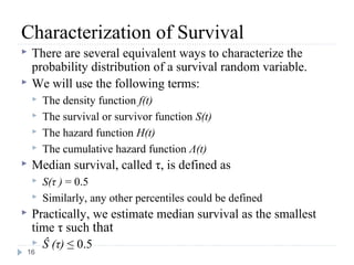 Characterization of Survival
   There are several equivalent ways to characterize the
    probability distribution of a survival random variable.
   We will use the following terms:
       The density function f(t)
       The survival or survivor function S(t)
       The hazard function H(t)
       The cumulative hazard function Λ(t)
   Median survival, called τ, is defined as
       S(τ ) = 0.5
       Similarly, any other percentiles could be defined
Practically, we estimate median survival as the smallest
 time τ such that
  Ŝ (τ) ≤ 0.5
16
 