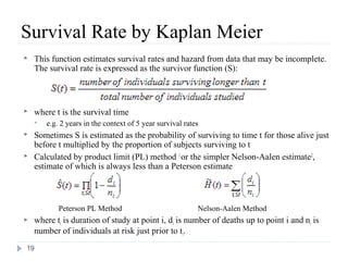 Survival Rate by Kaplan Meier
   This function estimates survival rates and hazard from data that may be incomplete.
    The survival rate is expressed as the survivor function (S):



   where t is the survival time
       e.g. 2 years in the context of 5 year survival rates
   Sometimes S is estimated as the probability of surviving to time t for those alive just
    before t multiplied by the proportion of subjects surviving to t
   Calculated by product limit (PL) method 1 or the simpler Nelson-Aalen estimate2,
    estimate of which is always less than a Peterson estimate



            Peterson PL Method                             Nelson-Aalen Method
   where ti is duration of study at point i, di is number of deaths up to point i and ni is
    number of individuals at risk just prior to ti.
19
 