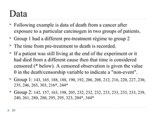 Data
    Following example is data of death from a cancer after
     exposure to a particular carcinogen in two groups of patients.
    Group 1 had a different pre-treatment régime to group 2
    The time from pre-treatment to death is recorded.
    If a patient was still living at the end of the experiment or it
     had died from a different cause then that time is considered
     censored (* below). A censored observation is given the value
     0 in the death/censorship variable to indicate a "non-event".
    Group 1: 143, 165, 188, 188, 190, 192, 206, 208, 212, 216, 220, 227, 230,
     235, 246, 265, 303, 216*, 244*
    Group 2: 142, 157, 163, 198, 205, 232, 232, 232, 233, 233, 233, 233, 239,
     240, 261, 280, 280, 295, 295, 323, 204*, 344*

    20
 