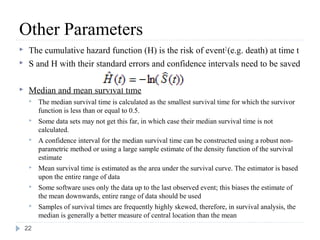 Other Parameters
    The cumulative hazard function (H) is the risk of event 2 (e.g. death) at time t
    S and H with their standard errors and confidence intervals need to be saved

    Median and mean survival time
        The median survival time is calculated as the smallest survival time for which the survivor
         function is less than or equal to 0.5.
        Some data sets may not get this far, in which case their median survival time is not
         calculated.
        A confidence interval for the median survival time can be constructed using a robust non-
         parametric method or using a large sample estimate of the density function of the survival
         estimate
        Mean survival time is estimated as the area under the survival curve. The estimator is based
         upon the entire range of data
        Some software uses only the data up to the last observed event; this biases the estimate of
         the mean downwards, entire range of data should be used
        Samples of survival times are frequently highly skewed, therefore, in survival analysis, the
         median is generally a better measure of central location than the mean
    22
 