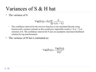 Variances of S & H hat
    The variance of S



        The confidence interval for the survivor function is not calculated directly using
         Greenwood's variance estimate as this would give impossible results (< 0 or > 1) at
         extremes of S. The confidence interval for S uses an asymptotic maximum likelihood
         solution by log transformation
    The variance of H hat is estimated as:




    23
 