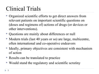Clinical Trials
   Organized scientific efforts to get direct answers from
    relevant patients on important scientific questions on
    (doses and regimens of) actions of drugs (or devices or
    other interventions).
   Questions are mainly about differences or null
   Modern trials (last 40 years or so) are large, multicentre,
    often international and co-operative endeavors
   Ideally, primary objectives are consistent with mechanism
    of action
   Results can be translated to practice
   Would stand the regulatory and scientific scrutiny
3
 