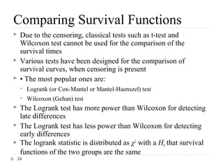 Comparing Survival Functions
    Due to the censoring, classical tests such as t-test and
     Wilcoxon test cannot be used for the comparison of the
     survival times
    Various tests have been designed for the comparison of
     survival curves, when censoring is present
    • The most popular ones are:
        Logrank (or Cox-Mantel or Mantel-Haenszel) test
        Wilcoxon (Gehan) test
    The Logrank test has more power than Wilcoxon for detecting
     late differences
    The Logrank test has less power than Wilcoxon for detecting
     early differences
    The logrank statistic is distributed as χ2 with a H0 that survival
     functions of the two groups are the same
    34
 