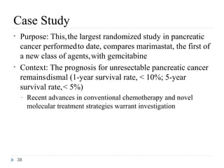 Case Study
•    Purpose: This, the largest randomized study in pancreatic
     cancer performed to date, compares marimastat, the first of
     a new class of agents, with gemcitabine
•    Context: The prognosis for unresectable pancreatic cancer
     remains dismal (1-year survival rate, < 10%; 5-year
     survival rate, < 5%)
     –   Recent advances in conventional chemotherapy and novel
         molecular treatment strategies warrant investigation




    38
 