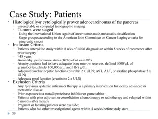 Case Study: Patients
•   Histologically or cytologically proven adenocarcinomas of the pancreas
    –    unresectable on computed tomographic imaging
    •    Tumors were staged
    –    Using the International Union Against Cancer tumor-node-metastasis classification
    –    Stage-grouped according to the American Joint Committee on Cancer Staging criteria for
         pancreatic cancer
•   Inclusion Criteria
    –    Patients entered the study within 8 wks of initial diagnosis or within 8 weeks of recurrence after
         prior surgery
    –    >18 years
    –    Karnofsky performance status (KPS) of at least 50%
    –    At entry, patients had to have adequate bone marrow reserves, defined 1,000/µL of
         granulocytes, platelet 100,000/µL, and Hb 9 g/dL.
    –    Adequate baseline hepatic function (bilirubin 2 x ULN; AST, ALT, or alkaline phosphatase 5 x
         ULN)
    –    Adequate renal function (creatinine 2 x ULN)
•   Exclusion Criteria
    –    Any fprevious systemic anticancer therapy as a primary intervention for locally advanced or
         metastatic disease
    –    Prior exposure to a metalloproteinase inhibitor or gemcitabine
    –    Patients with prior adjuvant or consolidation chemotherapy or radiotherapy and relapsed within
         6 months after therapy
    –    Pregnant or lactating patients were excluded
    –    Patients who had other investigational agents within 4 weeks before study start
    39
 