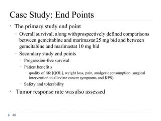 Case Study: End Points
•    The primary study end point
     –    Overall survival, along with prospectively defined comparisons
          between gemcitabine and marimastat 25 mg bid and between
          gemcitabine and marimastat 10 mg bid
     –    Secondary study end points
          •   Progression-free survival
          •   Patient benefit s
              –   quality of life [QOL], weight loss, pain, analgesic consumption, surgical
                  intervention to alleviate cancer symptoms, and KPS)
          •   Safety and tolerability
•        Tumor response rate was also assessed


    40
 