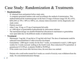 Case Study: Randomization & Treatments
    Randomization
        IC obtained from each patient before study entry
        A computer-generated random code used according to the method of minimization. This
         method balanced the treatment groups on the basis of stage of disease (stage I/II, III, or IV),
         KPS (50% to 70% v 80% to 100%), sex, disease status (recurrent v newly diagnosed), and
         study center.
        Patients received
        either 5 mg, 10 mg, or 25 mg of marimastat bid orally
        or 1,000 mg/m2 of gemcitabine hydrochloride by intravenous infusion
        The marimastat dosage was double-blinded but allocations to marimastat or gemcitabine
         were open-label due to the different modes of administration
    Treatment
        Marimastat: 5 mg bid, 10 mg bid, or 25 mg bid with food. The dose of marimastat could be
         reduced if musculoskeletal or other toxicities developed.
        Gemcitabine: 1,000 mg/m2 weekly for the first 7 weeks, no treatment in week 8, 1,000 mg/m2
         weekly for 3 weeks next and nothing in the fourth week. Dose reduction (25%) permitted at
         granulocyte 0.5-0.99/µL or platelet 50,000 to 99,999/µL
        If the counts were lower after the lower dose, the next dose was omitted.

        Patients who could not be treated for 6 weeks as a result of toxicity were withdrawn from the
         study. No concomitant anticancer therapy
    41
 