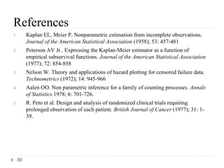 References
1.        Kaplan EL, Meier P. Nonparametric estimation from incomplete observations.
          Journal of the American Statistical Association (1958); 53: 457-481
2.        Peterson AV Jr.. Expressing the Kaplan-Meier estimator as a function of
          empirical subsurvival functions. Journal of the American Statistical Association
          (1977); 72: 854-858
3.        Nelson W. Theory and applications of hazard plotting for censored failure data.
          Technometrics (1972); 14: 945-966
4.        Aalen OO. Non parametric inference for a family of counting processes. Annals
          of Statistics 1978; 6: 701-726.
5.        R. Peto et al. Design and analysis of randomized clinical trials requiring
          prolonged observation of each patient. British Journal of Cancer (1977); 31: 1-
          39.




     50
 