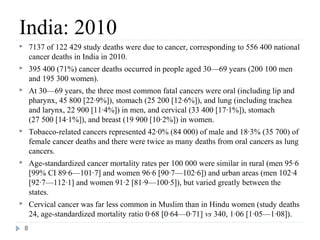 India: 2010
       7137 of 122 429 study deaths were due to cancer, corresponding to 556 400 national
        cancer deaths in India in 2010.
       395 400 (71%) cancer deaths occurred in people aged 30—69 years (200 100 men
        and 195 300 women).
       At 30—69 years, the three most common fatal cancers were oral (including lip and
        pharynx, 45 800 [22·9%]), stomach (25 200 [12·6%]), and lung (including trachea
        and larynx, 22 900 [11·4%]) in men, and cervical (33 400 [17·1%]), stomach
        (27 500 [14·1%]), and breast (19 900 [10·2%]) in women.
       Tobacco-related cancers represented 42·0% (84 000) of male and 18·3% (35 700) of
        female cancer deaths and there were twice as many deaths from oral cancers as lung
        cancers.
       Age-standardized cancer mortality rates per 100 000 were similar in rural (men 95·6
        [99% CI 89·6—101·7] and women 96·6 [90·7—102·6]) and urban areas (men 102·4
        [92·7—112·1] and women 91·2 [81·9—100·5]), but varied greatly between the
        states.
       Cervical cancer was far less common in Muslim than in Hindu women (study deaths
        24, age-standardized mortality ratio 0·68 [0·64—0·71] vs 340, 1·06 [1·05—1·08]).
    8
 