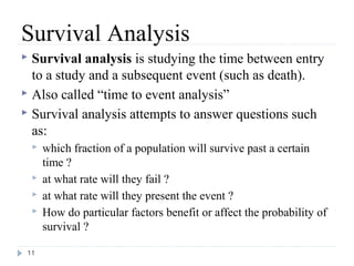 Survival Analysis
 Survival analysis is studying the time between entry
  to a study and a subsequent event (such as death).
 Also called “time to event analysis”
 Survival analysis attempts to answer questions such
  as:
       which fraction of a population will survive past a certain
        time ?
       at what rate will they fail ?
       at what rate will they present the event ?
       How do particular factors benefit or affect the probability of
        survival ?

 11
 